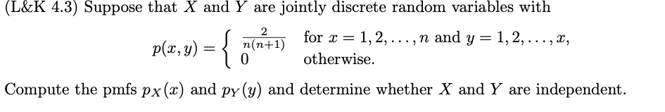 (L&K 4.3) Suppose that X and Y are jointly discrete random variables with
2
p(x, y) = {
n(n+1) for x = 1, 2, ..., n and y = 1, 2, ..., x,
0
otherwise.
Compute the pmfs px (x) and py (y) and determine whether X and Y are independent.