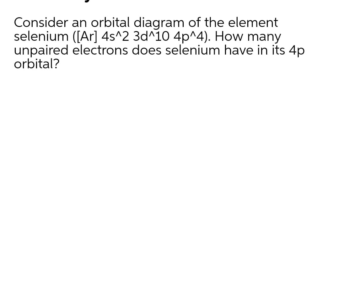 Consider an orbital diagram of the element
selenium ([Ar] 4s^2 3d^10 4p^4). How many
unpaired electrons does selenium have in its 4p
orbital?
