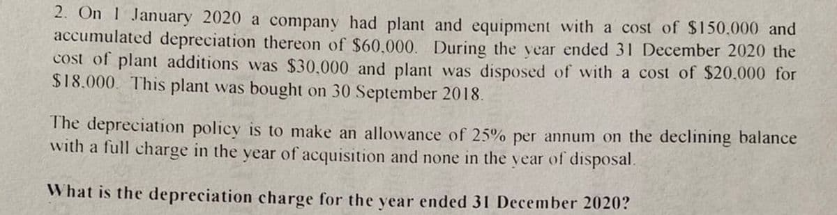 2. On 1 January 2020 a company had plant and equipment with a cost of $150.000 and
accumulated depreciation thereon of $60.000. During the vear ended 31 December 2020 the
cost of plant additions was $30.000 and plant was disposed of with a cost of $20.000 for
$18.000. This plant was bought on 30 September 2018.
The depreciation policy is to make an allowance of 25% per annum on the declining balance
with a full charge in the year of acquisition and none in the vear of disposal.
What is the depreciation charge for the vear ended 31 December 2020?
