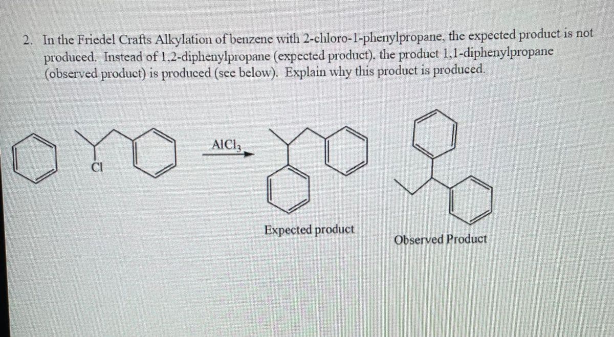 2. In the Friedel Crafts Alkylation of benzene with 2-chloro-1-phenylpropane, the expected product is not
produced. Instead of 1,2-diphenylpropane (expected product), the product 1,1-diphenylpropane
(observed product) is produced (see below). Explain why this product is produced.
AICI,
CI
Expected product
Observed Product

