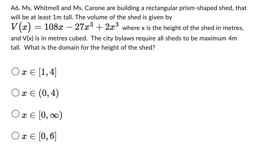 A6. Ms. Whitmell and Ms. Carone are building a rectangular prism-shaped shed, that
will be at least 1m tall. The volume of the shed is given by
V(x) = 108x – 27x³ + 2x³ where x is the height of the shed in metres,
and V(x) is in metres cubed. The city bylaws require all sheds to be maximum 4m
tall. What is the domain for the height of the shed?
Ox = [1,4]
O x = (0,4)
0x = [0, ∞0)
O x = [0, 6]