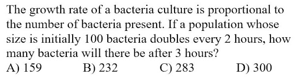The growth rate of a bacteria culture is proportional to
the number of bacteria present. If a population whose
size is initially 100 bacteria doubles every 2 hours, how
many bacteria will there be after 3 hours?
A) 159
В) 232
C) 283
D) 300
