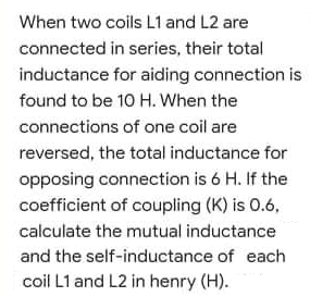 When two coils L1 and L2 are
connected in series, their total
inductance for aiding connection is
found to be 10 H. When the
connections of one coil are
reversed, the total inductance for
opposing connection is 6 H. If the
coefficient of coupling (K) is 0.6,
calculate the mutual inductance
and the self-inductance of each
coil L1 and L2 in henry (H).
