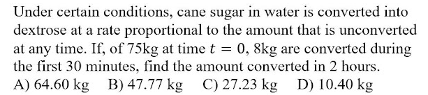 Under certain conditions, cane sugar in water is converted into
dextrose at a rate proportional to the amount that is unconverted
at any time. If, of 75kg at time t = 0, 8kg are converted during
the first 30 minutes, find the amount converted in 2 hours.
A) 64.60 kg B) 47.77 kg
C) 27.23 kg
D) 10.40 kg

