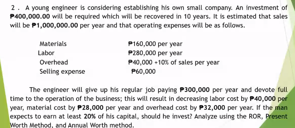 2. A young engineer is considering establishing his own small company. An investment of
P400,000.00 will be required which will be recovered in 10 years. It is estimated that sales
will be P1,000,000.00 per year and that operating expenses will be as follows.
P160,000 per year
P280,000 per year
P40,000 +10% of sales per year
Materials
Labor
Overhead
Selling expense
P60,000
The engineer will give up his regular job paying P300,000 per year and devote full
time to the operation of the business; this will result in decreasing labor cost by P40,000 per
year, material cost by P28,000 per year and overhead cost by P32,000 per year. If the man
expects to earn at least 20% of his capital, should he invest? Analyze using the ROR, Present
Worth Method, and Annual Worth method.
