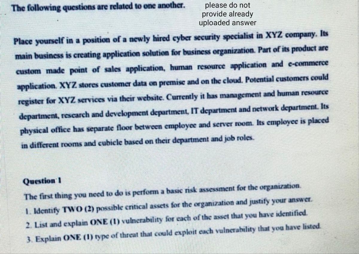 The following questions are related to one another.
please do not
provide already
uploaded answer
Place yourself in a position of a newly hired cyber security specialist in XYZ company. Its
main busincss is creating application solution for business organization. Part of its product are
custom made point of sales application, human resource application and e-commerce
application. XYZ stores customer data on premise and on the cloud. Potential customers could
register for XYZ services via their website. Currently it has management and human resource
department, rescarch and development department, IT department and network department. Its
physical office has separate floor between employee and server room. Its employee is placed
in different rooms and cubicle based on their department and job roles.
Question 1
The first thing you need to do is perform a basic risk assessment for the organization.
1. Identify TWO (2) possible critical assets for the organization and justify your answer.
2. List and explain ONE (1) vulnerability for each of the asset that you have identified.
3. Explain ONE (1) type of threat that could exploit each vulnerability that you have listed.
