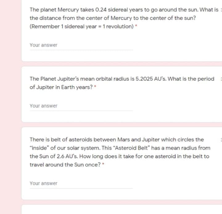 The planet Mercury takes 0.24 sidereal years to go around the sun. What is
the distance from the center of Mercury to the center of the sun?
(Remember 1 sidereal year = 1 revolution) *
Your answer
The Planet Jupiter's mean orbital radius is 5.2025 AU's. What is the period
of Jupiter in Earth years?
Your answer
There is belt of asteroids between Mars and Jupiter which circles the
"inside" of our solar system. This "Asteroid Belt" has a mean radius from
the Sun of 2.6 AU's. How long does it take for one asteroid in the belt to
travel around the Sun once? *
Your answer
