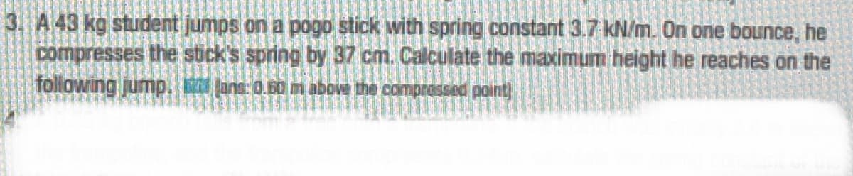 3. A 43 kg student jumps on a pogo stick with spring constant 3.7 kN/m. On one bounce, he
compresses the stick's spring by 37 cm. Calculate the maximum height he reaches on the
following jump. Jang: 0.60 m above the coamprassed point)
