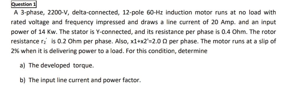Question 1
A 3-phase, 2200-V, delta-connected, 12-pole 60-Hz induction motor runs at no load with
rated voltage and frequency impressed and draws a line current of 20 Amp. and an input
power of 14 Kw. The stator is Y-connected, and its resistance per phase is 0.4 Ohm. The rotor
resistance r2 is 0.2 Ohm per phase. Also, x1+x2'=2.0 Q per phase. The motor runs at a slip of
2% when it is delivering power to a load. For this condition, determine
a) The developed torque.
b) The input line current and power factor.
