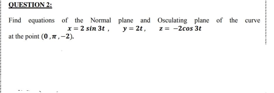 QUESTION 2:
Find equations of the Normal plane and Osculating plane of the
y = 2t ,
curve
x = 2 sin 3t ,
z = -2cos 3t
at the point (0 ,n ,-2).

