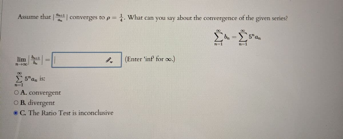 Assume that |
| converges to p = . What can you say about the convergence of the given series?
bn
5an
n=1
lim
(Enter 'inf' for oo.)
n 00
5 an is:
n-1
O A. convergent
O B. divergent
O C. The Ratio Test is inconclusive

