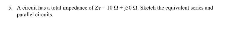 5. A circuit has a total impedance of ZT = 10 Q+j50 Q. Sketch the equivalent series and
parallel circuits.
