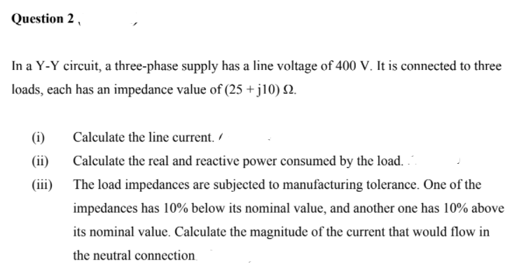 Question 2 ,
In a Y-Y circuit, a three-phase supply has a line voltage of 400 V. It is connected to three
loads, each has an impedance value of (25 + j10) 2.
(i)
Calculate the line current. /
Calculate the real and reactive power consumed by the load.
(iii) The load impedances are subjected to manufacturing tolerance. One of the
(ii)
impedances has 10% below its nominal value, and another one has 10% above
its nominal value. Calculate the magnitude of the current that would flow in
the neutral connection

