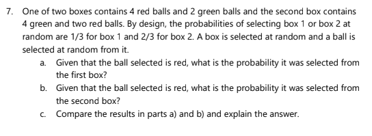7. One of two boxes contains 4 red balls and 2 green balls and the second box contains
4 green and two red balls. By design, the probabilities of selecting box 1 or box 2 at
random are 1/3 for box 1 and 2/3 for box 2. A box is selected at random and a ball is
selected at random from it.
a. Given that the ball selected is red, what is the probability it was selected from
the first box?
b. Given that the ball selected is red, what is the probability it was selected from
the second box?
c. Compare the results in parts a) and b) and explain the answer.
