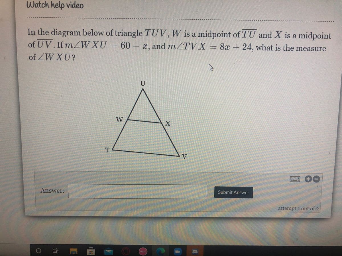 Watch help video
----- --**-----*4****--**** -*** -**** --
In the diagram below of triangle TUV, W is a midpoint of TU and X is a midpoint
= 60 – x, and mZTV X
of UV. If mZW XU
= 8x + 24, what is the measure
of ZW XU?
U
W
T
V
Answer:
Submit Answer
attempt 1 out of 2
