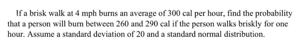 If a brisk walk at 4 mph burns an average of 300 cal per hour, find the probability
that a person will burn between 260 and 290 cal if the person walks briskly for one
hour. Assume a standard deviation of 20 and a standard normal distribution.

