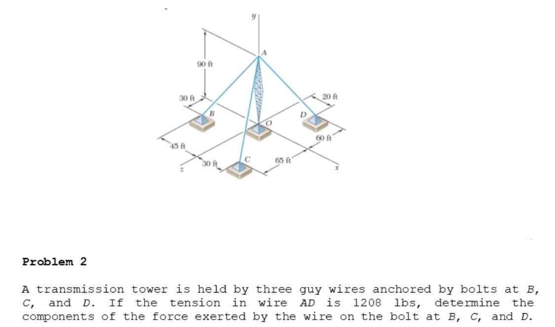 90 ft
30 ft
20 ft
B
D
60 ft
45 ft
65 ft
30 ft
Problem 2
A transmission tower is held by three guy wires anchored by bolts at B,
and D.
If
the
tension
in wire
AD is 1208 lbs,
determine
the
с,
components of the force exerted by the wire on the bolt at B, c, and D.
