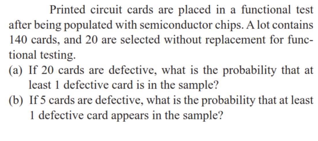 Printed circuit cards are placed in a functional test
after being populated with semiconductor chips. A lot contains
140 cards, and 20 are selected without replacement for func-
tional testing.
(a) If 20 cards are defective, what is the probability that at
least 1 defective card is in the sample?
(b) If 5 cards are defective, what is the probability that at least
1 defective card appears in the sample?
