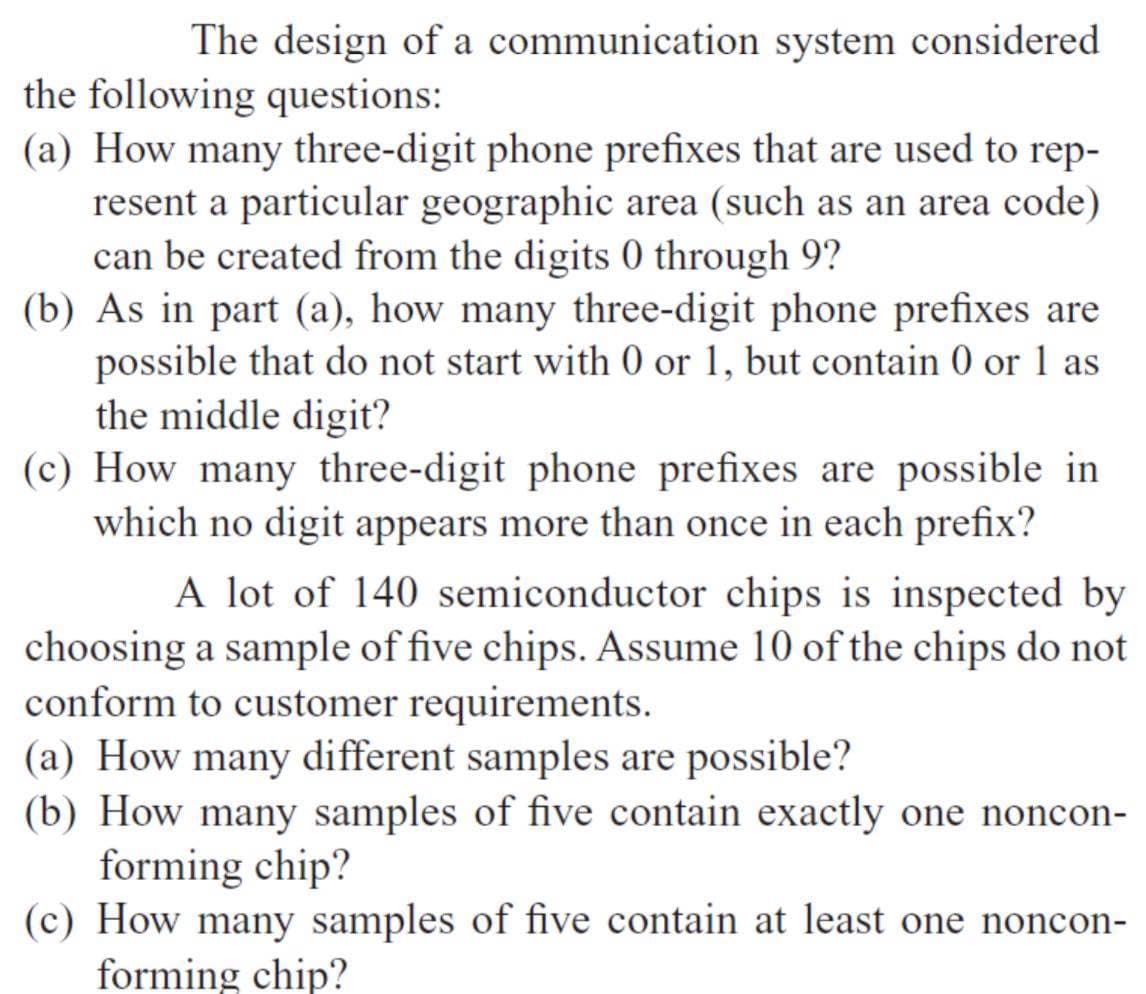 The design of a communication system considered
the following questions:
(a) How many three-digit phone prefixes that are used to rep-
resent a particular geographic area (such as an area code)
can be created from the digits 0 through 9?
(b) As in part (a), how many three-digit phone prefixes are
possible that do not start with 0 or 1, but contain 0 or 1 as
the middle digit?
(c) How many three-digit phone prefixes are possible in
which no digit appears more than once in each prefix?
A lot of 140 semiconductor chips is inspected by
choosing a sample of five chips. Assume 10 of the chips do not
conform to customer requirements.
(a) How many different samples are possible?
(b) How many samples of five contain exactly one noncon-
forming chip?
(c) How many samples of five contain at least one noncon-
forming chip?
