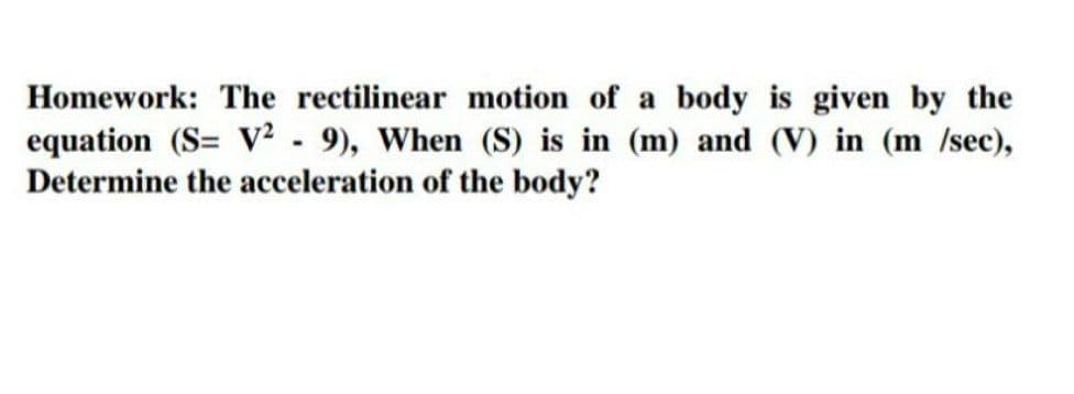 Homework: The rectilinear motion of a body is given by the
equation (S= V² - 9), When (S) is in (m) and (V) in (m /sec),
Determine the acceleration of the body?

