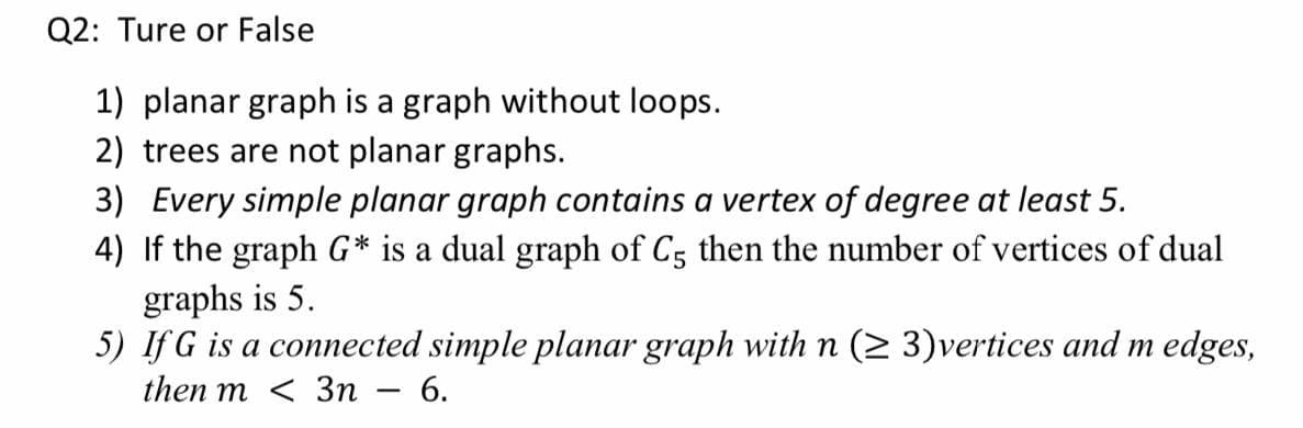 Q2: Ture or False
1) planar graph is a graph without loops.
2) trees are not planar graphs.
3) Every simple planar graph contains a vertex of degree at least 5.
4) If the graph G* is a dual graph of C5 then the number of vertices of dual
graphs is 5.
5) If G is a connected simple planar graph with n (2 3)vertices and m edges,
then m < 3п — 6.
-
