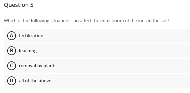 Question 5
Which of the following situations can affect the equilibrium of the ions in the soil?
(A) fertilization
B leaching
C removal by plants
(D) all of the above
