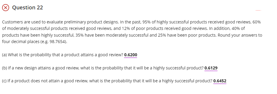 X Question 22
Customers are used to evaluate preliminary product designs. In the past, 95% of highly successful products received good reviews, 60%
of moderately successful products received good reviews, and 12% of poor products received good reviews. In addition, 40% of
products have been highly successful, 35% have been moderately successful and 25% have been poor products. Round your answers to
four decimal places (e.g. 98.7654).
(a) What is the probability that a product attains a good review? 0.6200
(b) If a new design attains a good review, what is the probability that it will be a highly successful product? 0.6129
(C) If a product does not attain a good review, what is the probability that it will be a highly successful product? 0.6452
