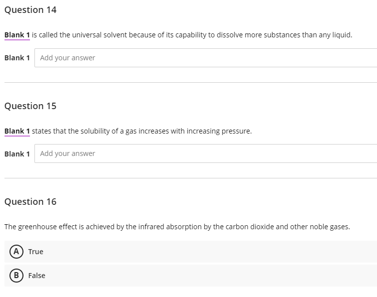 Question 14
Blank 1 is called the universal solvent because of its capability to dissolve more substances than any liquid.
Blank 1 Add your answer
Question 15
Blank 1 states that the solubility of a gas increases with increasing pressure.
Blank 1 Add your answer
Question 16
The greenhouse effect is achieved by the infrared absorption by the carbon dioxide and other noble gases.
(A) True
B) False

