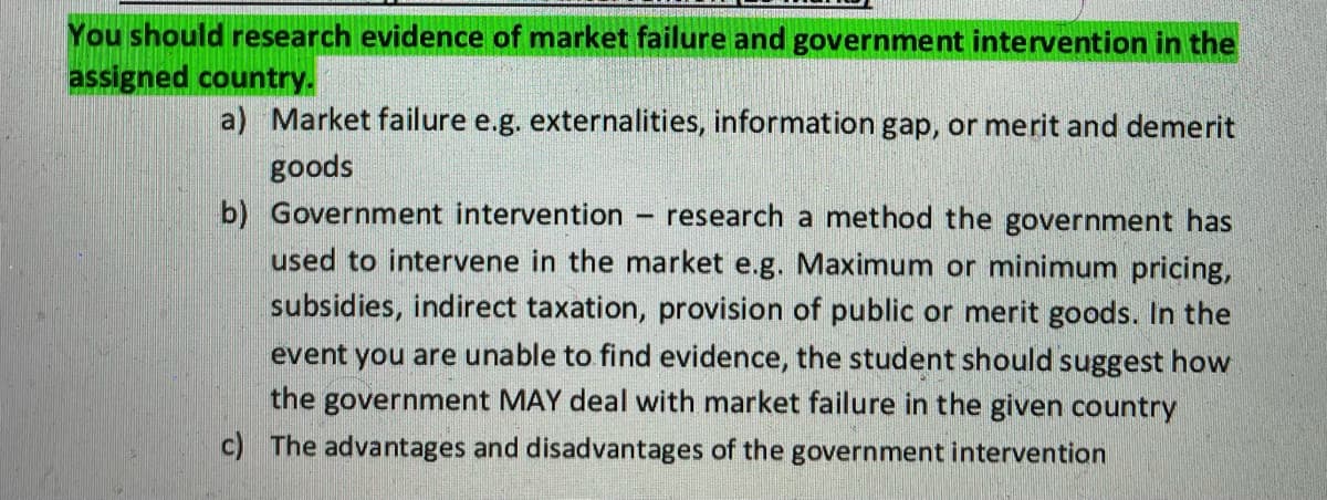 You should research evidence of market failure and government intervention in the
assigned country.
a) Market failure e.g. externalities, information gap, or merit and demerit
goods
b) Government intervention
research a method the government has
used to intervene in the market e.g. Maximum or minimum pricing,
subsidies, indirect taxation, provision of public or merit goods. In the
event you are unable to find evidence, the student should suggest how
the government MAY deal with market failure in the given country
c) The advantages and disadvantages of the government intervention
