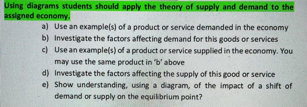 Using diagrams students should apply the theory of supply and demand to the
assigned economy.
a) Use an example(s) of a product or service demanded in the economy
b) Investigate the factors affecting demand for this goods or services
c) Use an example(s) of a product or service supplied in the economy. You
may use the same product in 'b' above
d) Investigate the factors affecting the supply of this good or service
e) Show understanding, using a diagram, of the impact of a shift of
demand or supply on the equilibrium point?
