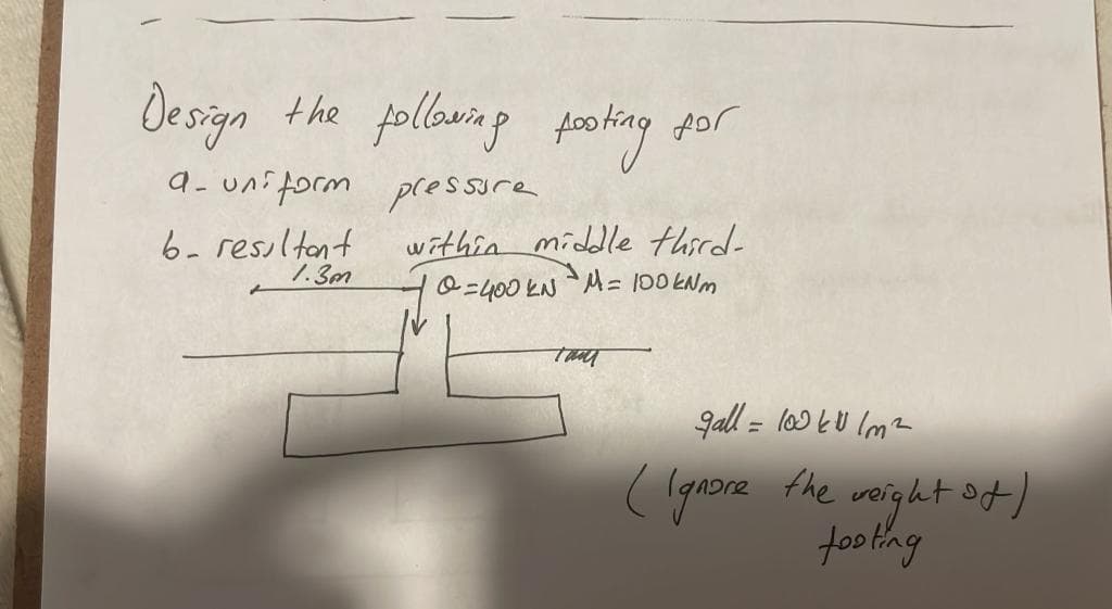 Design the following footing for
a-uniform pressure
b. resultant
1.3m
within middle third-
=400 kN M = 100 kNm
Thu
gall = 100€/m²
(Ignore the weight st)
footing