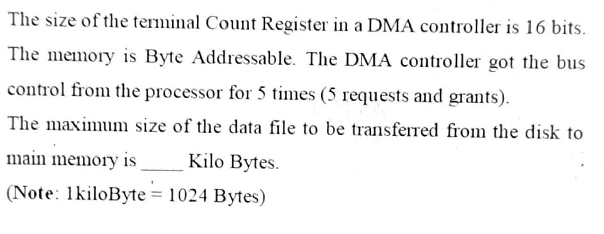 The size of the terminal Count Register in a DMA controller is 16 bits.
The memory is Byte Addressable. The DMA controller got the bus
control from the processor for 5 times (5 requests and grants).
The maximum size of the data file to be transferred from the disk to
main memory is
Kilo Bytes.
(Note: 1kiloByte = 1024 Bytes)
