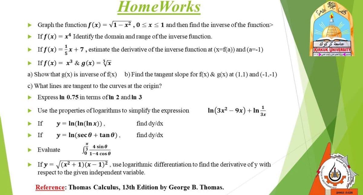 HomeWorkS
> Graph the function f (x) = v1– x² , 0< x <1 and then find the inverse of the function>
• If f(x) = x* Identify the domain and range of the inverse function.
1
> If f(x) =x + 7, estimate the derivative of the inverse function at (x-f(a)) and (a=-1)
KIRKUK UNIVERSITY
5
> If f(x)
= x³ & g(x) = x
a) Show that g(x) is inverse of f(x) b) Find the tangent slope for f(x) & g(x) at (1,1) and (-1,-1)
c) What lines are tangent to the curves at the origin?
> Express In 0.75 in terms of In 2 and In 3
In(3x? – 9x) + In
1
Use the properties of logarithms to simplify the expression
If
y = In(In(In x)),
find dy/dx
> If
y = In(sec 0 + tan 0),
find dy/dx
4 sin e
原:
Evaluate
1-4 cos 0
If y = (x2 + 1)(x– 1)2 , use logarithmic differentiation to find the derivative of y with
respect to the given independent variable.
Reference: Thomas Calculus, 13th Edition by George B. Thomas.
2005-1420
