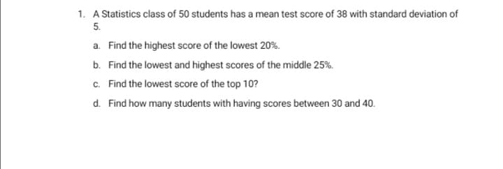 1. A Statistics class of 50 students has a mean test score of 38 with standard deviation of
5.
a. Find the highest score of the lowest 20%.
b. Find the lowest and highest scores of the middle 25%.
c. Find the lowest score of the top 10?
d. Find how many students with having scores between 30 and 40.
