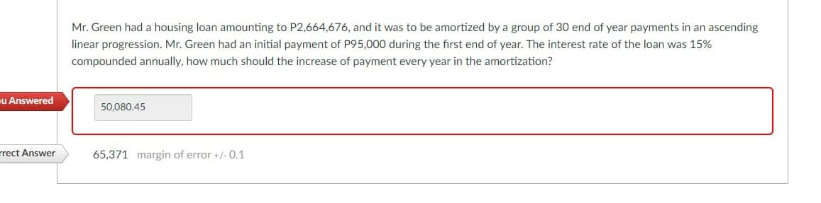 Mr. Green had a housing loan amounting to P2,664,676, and it was to be amortized by a group of 30 end of year payments in an ascending
linear progression. Mr. Green had an initial payment of P95,000 during the first end of year. The interest rate of the loan was 15%
compounded annually, how much should the increase of payment every year in the amortization?
u Answered
50,080.45
rrect Answer
65,371 margin of error +/- 0.1
