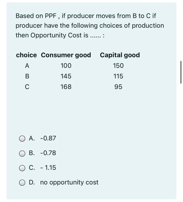 Based on PPF , if producer moves from B to C if
producer have the following choices of production
then Opportunity Cost is ... :
choice Consumer good Capital good
A
100
150
В
145
115
C
168
95
O A. -0.87
B. -0.78
O C. - 1.15
O D. no opportunity cost

