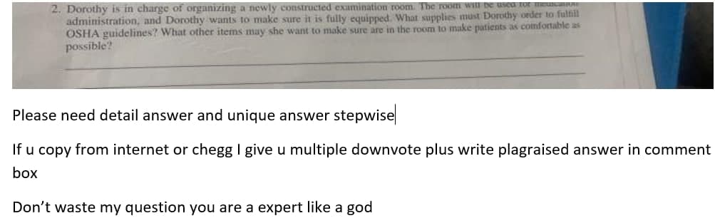 2. Dorothy is in charge of organizing a newly constructed examination room, The room witU De usea tor meuca
administration, and Dorothy wants to make sure it is fully equipped. What supplies must Dorothy order to fulfll
OSHA guidelines? What other items may she want to make sure are in the room to make patients as confortable as
possible?
Please need detail answer and unique answer stepwise
If u copy from internet or chegg I give u multiple downvote plus write plagraised answer in comment
box
Don't waste my question you are a expert like a god
