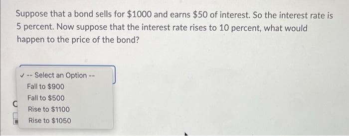 Suppose that a bond sells for $1000 and earns $50 of interest. So the interest rate is
5 percent. Now suppose that the interest rate rises to 10 percent, what would
happen to the price of the bond?
-- Select an Option --
Fall to $900
Fall to $500
Rise to $1100
Rise to $1050
C