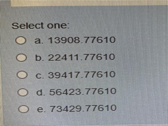 Select one:
O a. 13908.77610
b. 22411.77610
c. 39417.77610
d. 56423.77610
O e. 73429.77610
