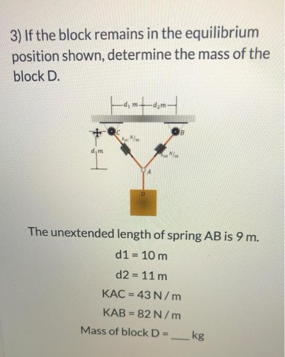 3) If the block remains in the equilibrium
position shown, determine the mass of the
block D.
-d, m.
-d¿m-
d,m
The unextended length of spring AB is 9 m.
d1 = 10 m
d2 = 11 m
KAC = 43 N/m
%3D
KAB = 82 N/m
Mass of block D=_kg
%3D
