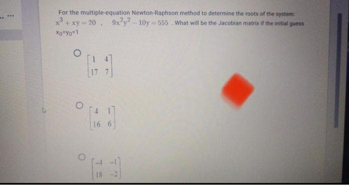 For the multiple-equation Newton-Raphson method to determine the roots of the system:
x + xy - 20 ,
Xo"Yo=1
9x'y- 10y -555 What will be the Jacobian matrix if the initial guess
16 6
-17
18
