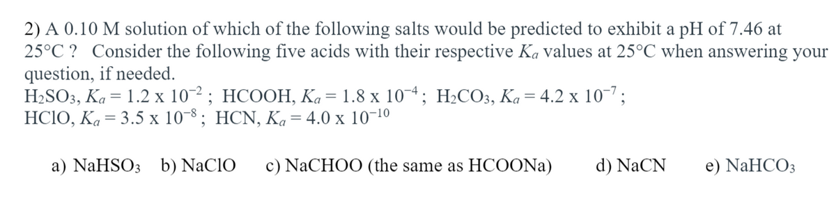 2) A 0.10 M solution of which of the following salts would be predicted to exhibit a pH of 7.46 at
25°C ? Consider the following five acids with their respective Ka values at 25°C when answering your
question, if needed.
H2SO3, Ka = 1.2 x 10-2 ; HCOOH, Ka= 1.8 x 10¬*; H2CO3, Ka = 4.2 x 10-7;
HСIО, Ка 3 3.5 х 10%; HCN, Ka 3 4.0 x 1010
a) NaHSO3 b) NaClO
c) NACHOO (the same as HCOONA)
d) NaCN
e) NaHCO3
