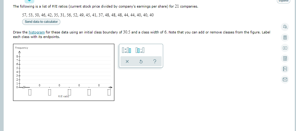 Espanol
The following is a list of P/E ratios (current stock price divided by company's earnings per share) for 21 companies.
57, 53, 50, 46, 42, 35, 31, 56, 52, 49, 45, 41, 37, 48, 48, 48, 44, 44, 40, 40, 40
Send data to calculator
Draw the histogram for these data using an initial class boundary of 30.5 and a class width of 6. Note that you can add or remove classes from the figure. Label
each class with its endpoints.
Frequency
P/E ratio"
个

