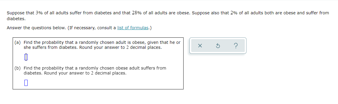 Suppose that 3% of all adults suffer from diabetes and that 28% of all adults are obese. Suppose also that 2% of all adults both are obese and suffer from
diabetes.
Answer the questions below. (If necessary, consult a list of formulas.)
(a) Find the probability that a randomly chosen adult is obese, given that he or
she suffers from diabetes. Round your answer to 2 decimal places.
(b) Find the probability that a randomly chosen obese adult suffers from
diabetes. Round your answer to 2 decimal places.
