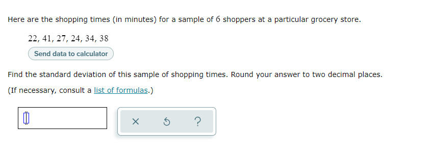 Here are the shopping times (in minutes) for a sample of 6 shoppers at a particular grocery store.
22, 41, 27, 24, 34, 38
Send data to calculator
Find the standard deviation of this sample of shopping times. Round your answer to two decimal places.
(If necessary, consult a list of formulas.)
