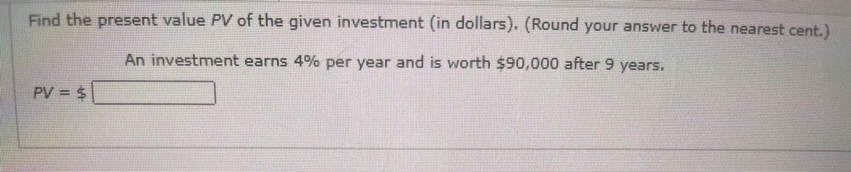 Find the present value PV of the given investment (in dollars). (Round your answer to the nearest cent.)
An investment earns 4% per year and is worth $90,000 after 9 years.
PV = $
