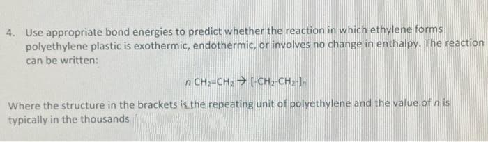 4. Use appropriate bond energies to predict whether the reaction in which ethylene forms
polyethylene plastic is exothermic, endothermic, or involves no change in enthalpy. The reaction
can be written:
n CH2-CH; [-CH;-CH;].
Where the structure in the brackets is the repeating unit of polyethylene and the value of n is
typically in the thousands
