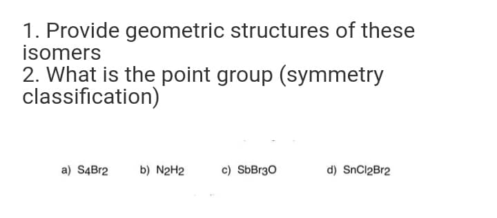 1. Provide geometric structures of these
isomers
2. What is the point group (symmetry
classification)
a) S4B12
b) N2H2
c) SbBr30
d) SnCl2Br2
