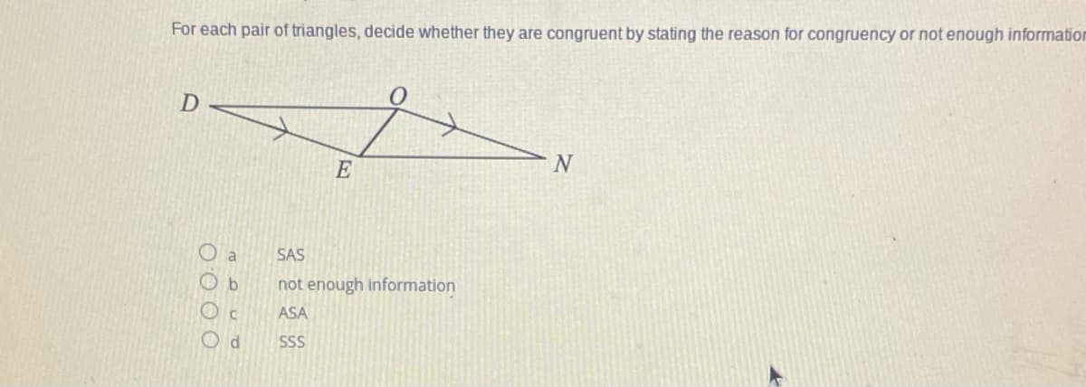 For each pair of triangles, decide whether they are congruent by stating the reason for congruency or not enough information
E
O a
SAS
O b
not enough information
ASA
O d
SS
