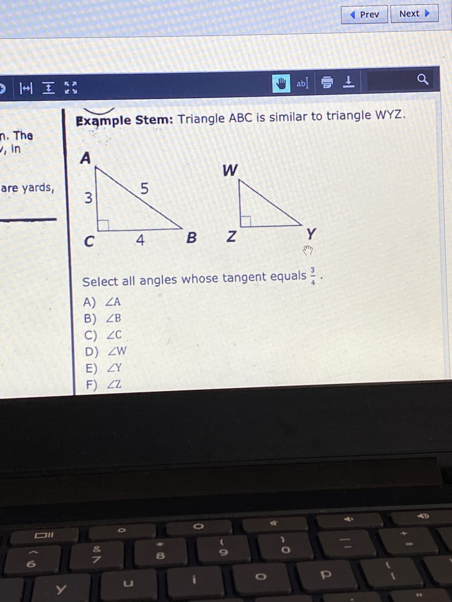 ( Prev
Next
> 一H
ab
Example Stem: Triangle ABC is similar to triangle WYZ.
n. The
, in
A
W
are yards,
3
C
B
Y
Select all angles whose tangent equals
A) ZA
B) ZB
C) ZC
D) ZW
E) ZY
F) Z
&
8
6
uU
TO
4.
